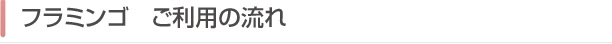 フラミンゴ　ご利用の流れ